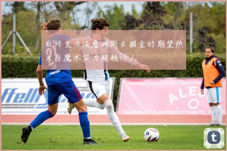白巧克力谈詹姆斯去掘金的期望热火与魔术实力超越76人